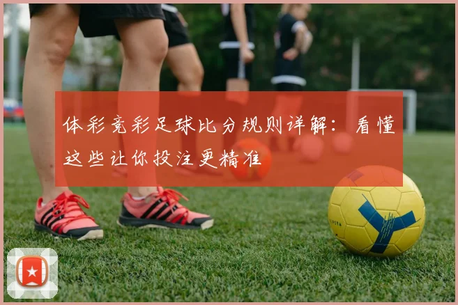 体彩竞彩足球比分规则详解:看懂这些让你投注更精准