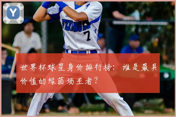 世界杯球星身价排行榜：谁是最具价值的绿茵场王者？