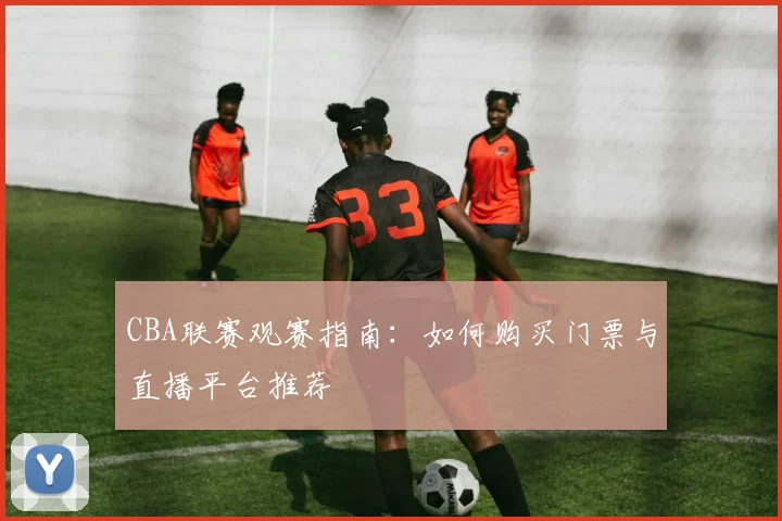 CBA联赛观赛指南：如何购买门票与直播平台推荐