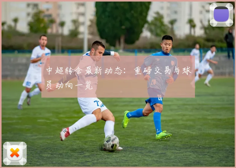 中超转会最新动态:重磅交易与球员动向一览