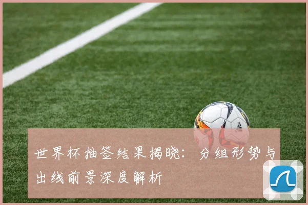 世界杯抽签结果揭晓：分组形势与出线前景深度解析