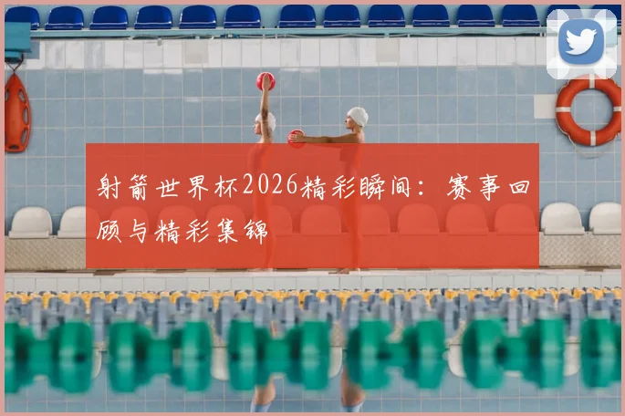 射箭世界杯2026精彩瞬间：赛事回顾与精彩集锦