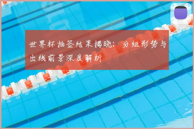 世界杯抽签结果揭晓：分组形势与出线前景深度解析