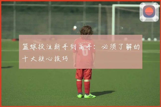 篮球投注新手到高手：必须了解的十大核心技巧