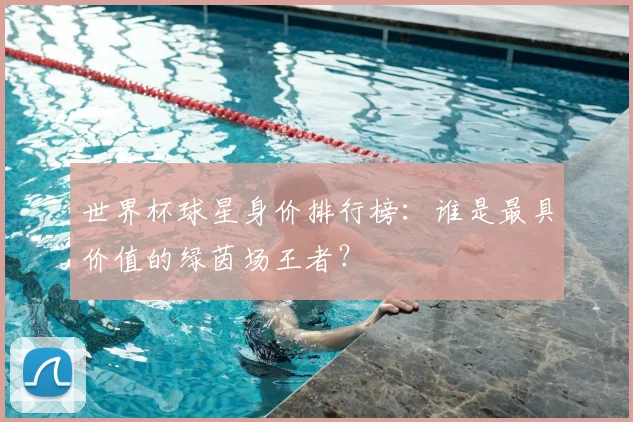 世界杯球星身价排行榜：谁是最具价值的绿茵场王者？